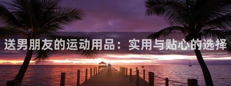 fb体育娱乐首页网站大全:送男朋友的运动用品:实用与贴心的选